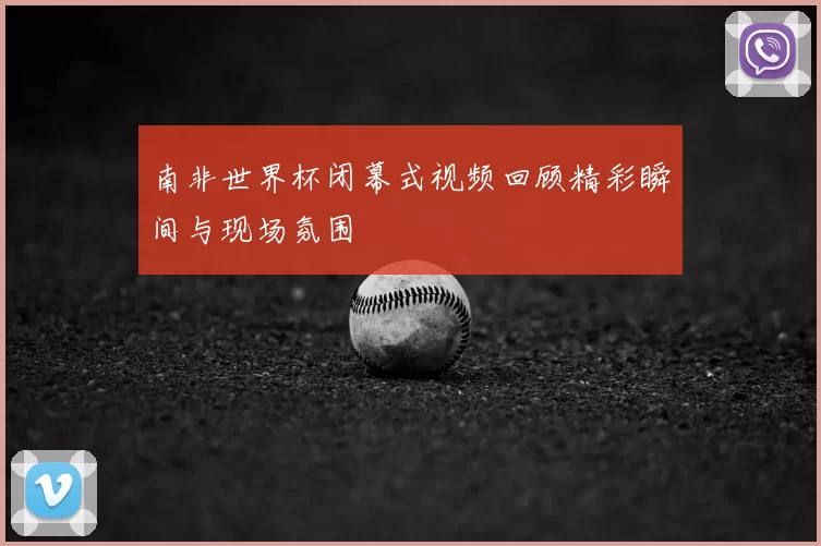南非世界杯闭幕式视频回顾精彩瞬间与现场氛围