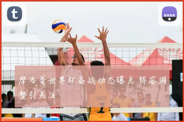 摩洛哥世界杯备战动态曝光 阵容调整引关注