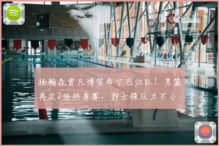 杨瀚森曾凡博贺希宁已归队!男篮再定2场热身赛,郭士强压力不小