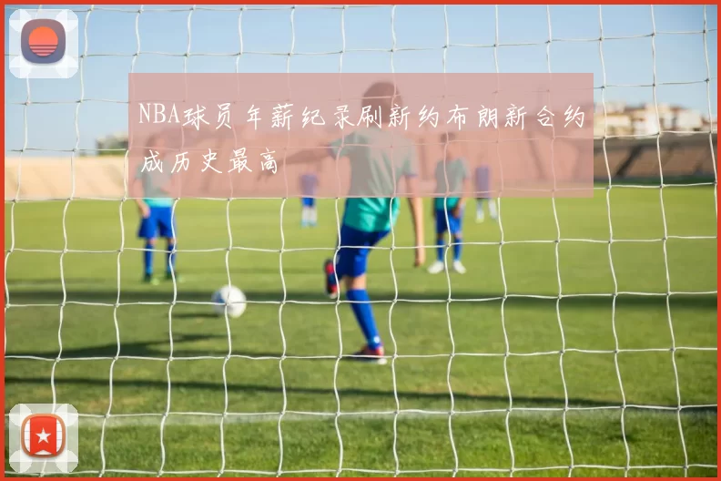 NBA球员年薪纪录刷新约布朗新合约成历史最高