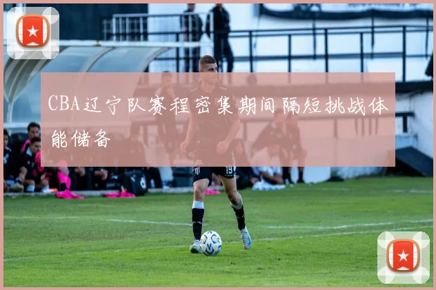 CBA辽宁队赛程密集期间隔短挑战体能储备