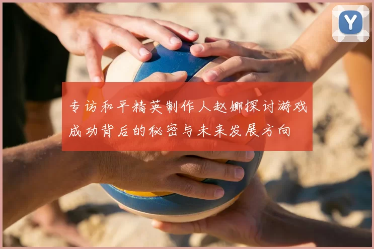 专访和平精英制作人赵娜探讨游戏成功背后的秘密与未来发展方向